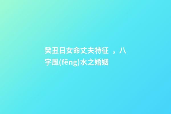 癸丑日女命丈夫特征，八字風(fēng)水之婚姻